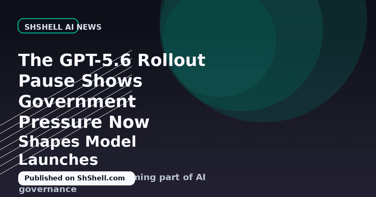 The GPT-5.6 Rollout Pause Shows Government Pressure Now Shapes Model Launches
